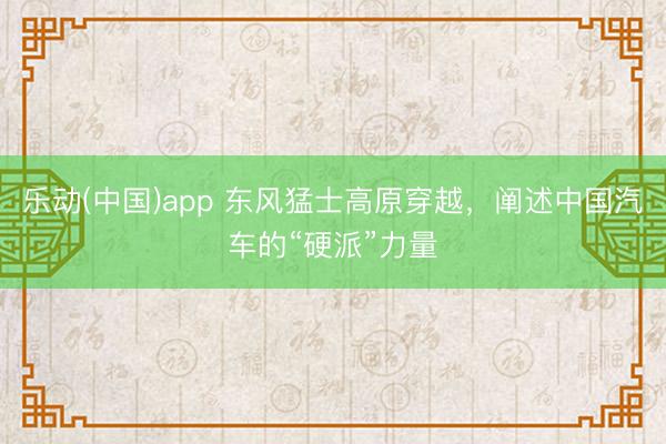 乐动(中国)app 东风猛士高原穿越，阐述中国汽车的“硬派”力量