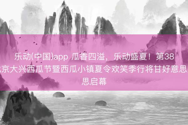 乐动(中国)app 瓜香四溢，乐动盛夏！第38届北京大兴西瓜节暨西瓜小镇夏令欢笑季行将甘好意思启幕