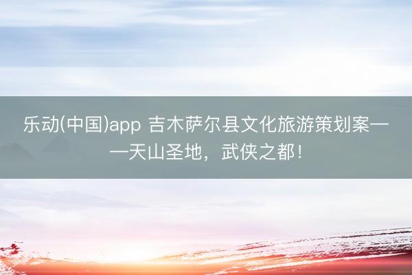 乐动(中国)app 吉木萨尔县文化旅游策划案——天山圣地，武侠之都！
