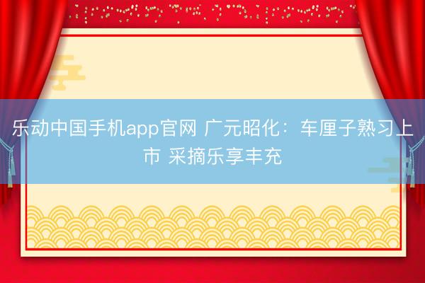 乐动中国手机app官网 广元昭化：车厘子熟习上市 采摘乐享丰充