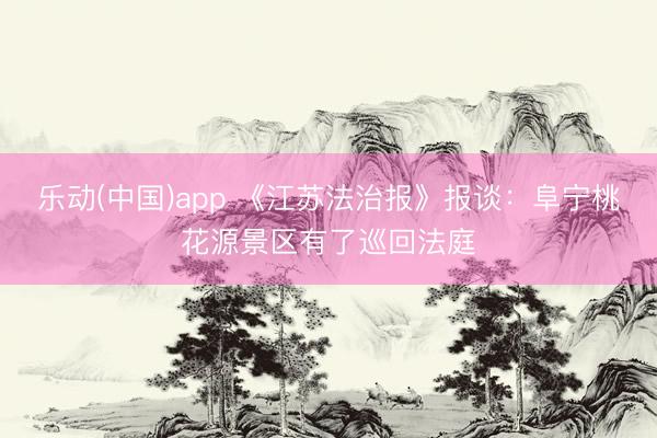 乐动(中国)app 《江苏法治报》报谈：阜宁桃花源景区有了巡回法庭