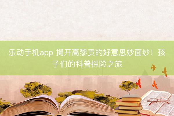 乐动手机app 揭开高黎贡的好意思妙面纱！孩子们的科普探险之旅