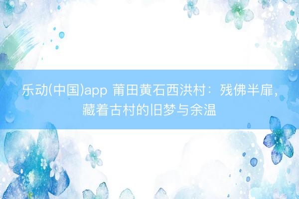 乐动(中国)app 莆田黄石西洪村：残佛半扉，藏着古村的旧梦与余温