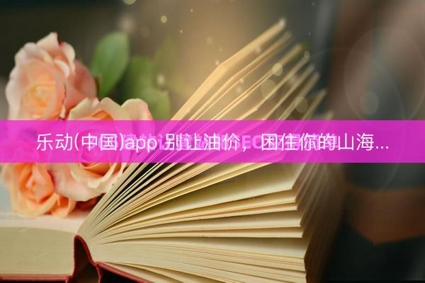 乐动(中国)app 别让油价，困住你的山海...