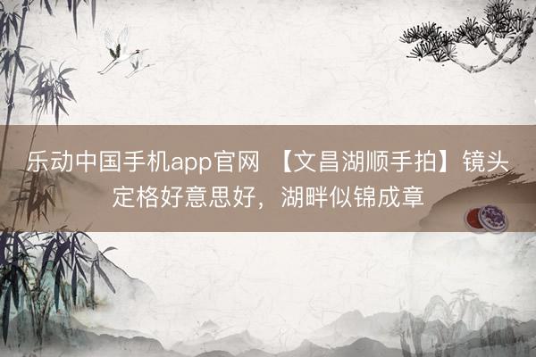 乐动中国手机app官网 【文昌湖顺手拍】镜头定格好意思好，湖畔似锦成章