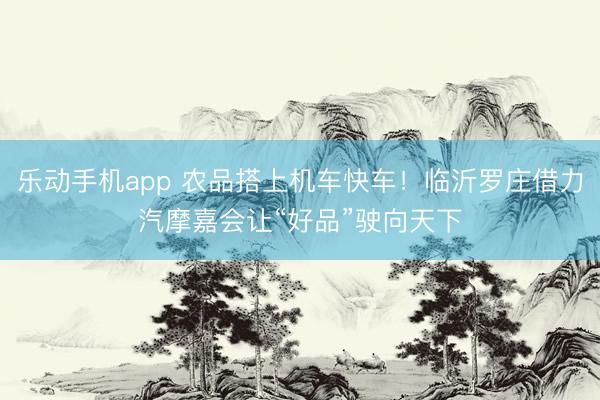 乐动手机app 农品搭上机车快车！临沂罗庄借力汽摩嘉会让“好品”驶向天下