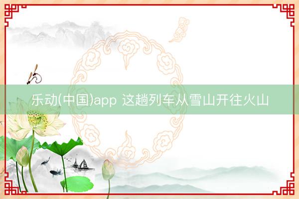 乐动(中国)app 这趟列车从雪山开往火山