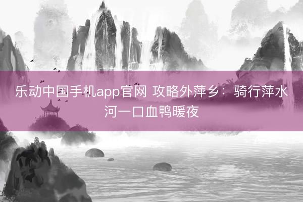 乐动中国手机app官网 攻略外萍乡：骑行萍水河一口血鸭暖夜