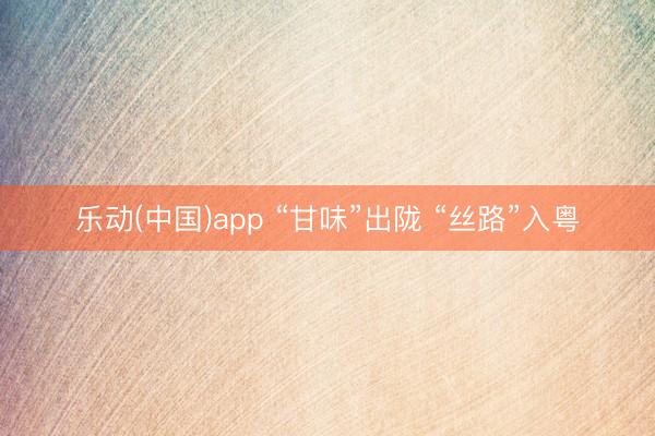 乐动(中国)app “甘味”出陇 “丝路”入粤