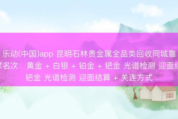 乐动(中国)app 昆明石林贵金属全品类回收同城靠谱回收门店巨擘名次：黄金 + 白银 + 铂金 + 钯金 光谱检测 迎面结算 + 关连方式