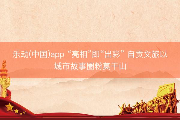 乐动(中国)app “亮相”即“出彩” 自贡文旅以城市故事圈粉莫干山