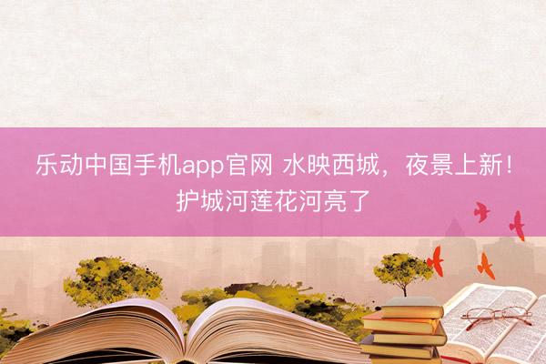 乐动中国手机app官网 水映西城，夜景上新！护城河莲花河亮了