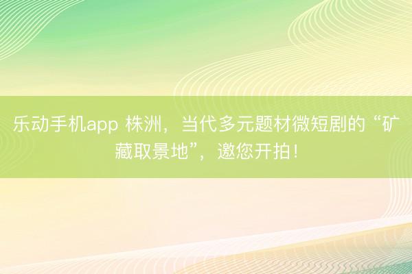 乐动手机app 株洲，当代多元题材微短剧的 “矿藏取景地”，邀您开拍！