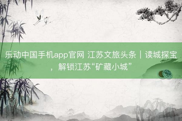 乐动中国手机app官网 江苏文旅头条｜读城探宝，解锁江苏“矿藏小城”