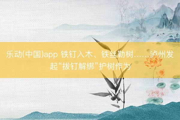 乐动(中国)app 铁钉入木、铁丝勒树……泸州发起“拔钉解绑”护树作为