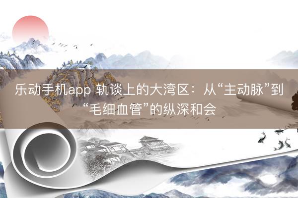 乐动手机app 轨谈上的大湾区：从“主动脉”到“毛细血管”的纵深和会