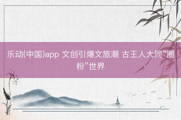 乐动(中国)app 文创引爆文旅潮 古王人大同“圈粉”世界