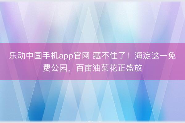 乐动中国手机app官网 藏不住了！海淀这一免费公园，百亩油菜花正盛放