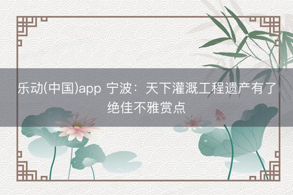 乐动(中国)app 宁波：天下灌溉工程遗产有了绝佳不雅赏点