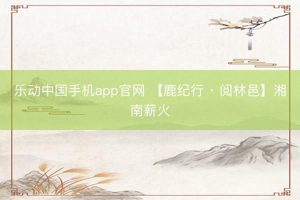 乐动中国手机app官网 【鹿纪行 · 阅林邑】湘南薪火