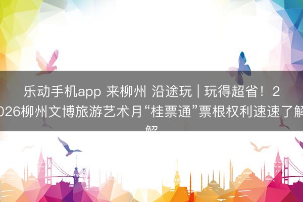 乐动手机app 来柳州 沿途玩 | 玩得超省！2026柳州文博旅游艺术月“桂票通”票根权利速速了解