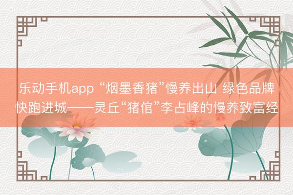 乐动手机app “烟墨香猪”慢养出山 绿色品牌快跑进城——灵丘“猪倌”李占峰的慢养致富经