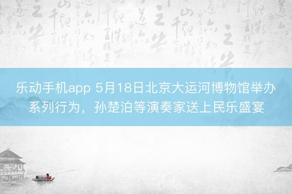 乐动手机app 5月18日北京大运河博物馆举办系列行为，孙楚泊等演奏家送上民乐盛宴