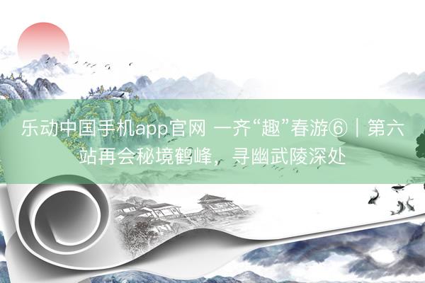 乐动中国手机app官网 一齐“趣”春游⑥｜第六站再会秘境鹤峰，寻幽武陵深处