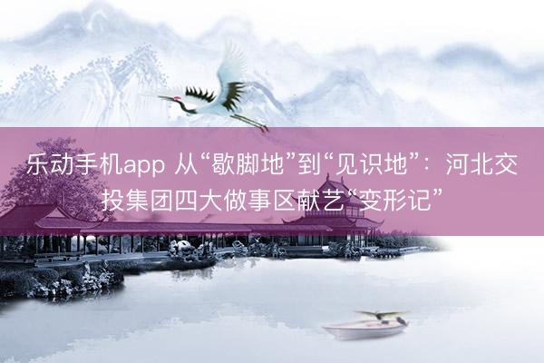 乐动手机app 从“歇脚地”到“见识地”：河北交投集团四大做事区献艺“变形记”