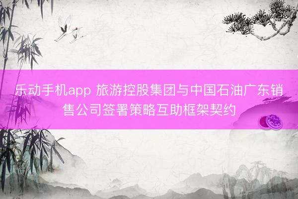 乐动手机app 旅游控股集团与中国石油广东销售公司签署策略互助框架契约