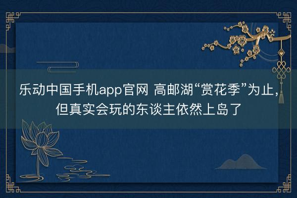 乐动中国手机app官网 高邮湖“赏花季”为止，但真实会玩的东谈主依然上岛了