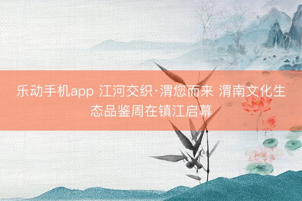 乐动手机app 江河交织·渭您而来 渭南文化生态品鉴周在镇江启幕