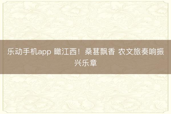 乐动手机app 瞰江西！桑葚飘香 农文旅奏响振兴乐章