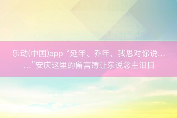 乐动(中国)app “延年、乔年，我思对你说……”安庆这里的留言簿让东说念主泪目