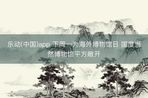 乐动(中国)app 下周一为海外博物馆日 国度当然博物馆平方敞开