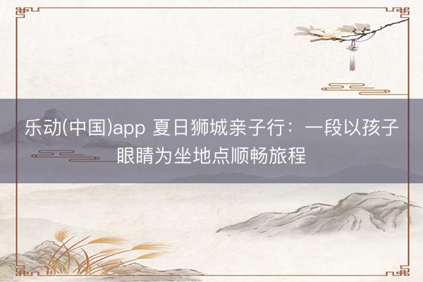 乐动(中国)app 夏日狮城亲子行：一段以孩子眼睛为坐地点顺畅旅程