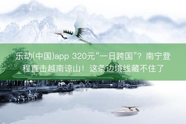 乐动(中国)app 320元“一日跨国”？南宁登程直击越南谅山！这条边境线藏不住了