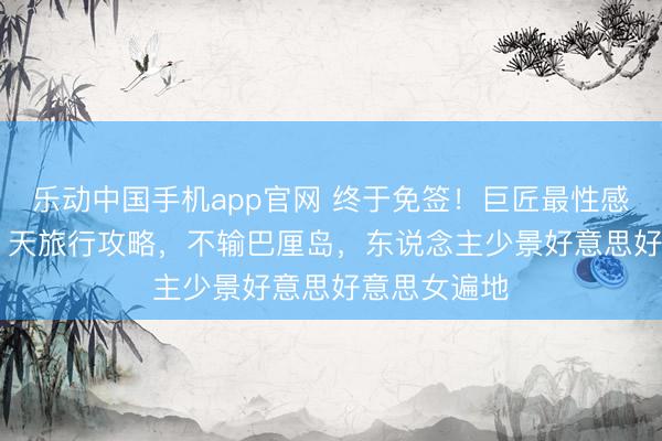 乐动中国手机app官网 终于免签！巨匠最性感小众国度 7 天旅行攻略，不输巴厘岛，东说念主少景好意思好意思女遍地
