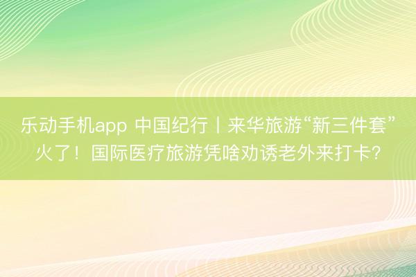 乐动手机app 中国纪行丨来华旅游“新三件套”火了！国际医疗旅游凭啥劝诱老外来打卡？