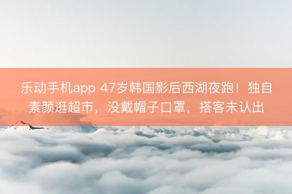 乐动手机app 47岁韩国影后西湖夜跑！独自素颜逛超市，没戴帽子口罩，搭客未认出