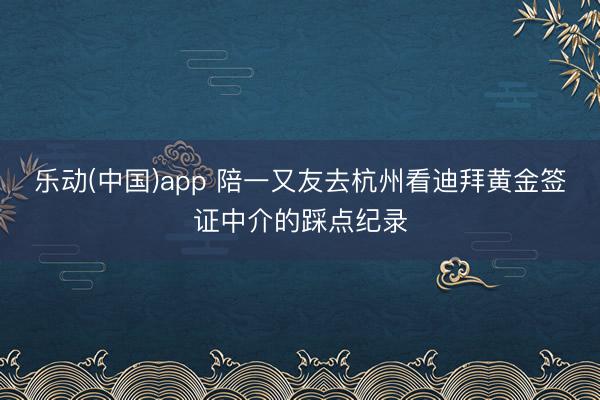 乐动(中国)app 陪一又友去杭州看迪拜黄金签证中介的踩点纪录