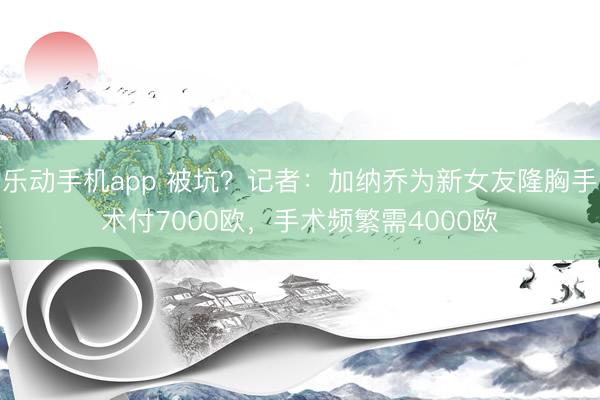 乐动手机app 被坑？记者：加纳乔为新女友隆胸手术付7000欧，手术频繁需4000欧