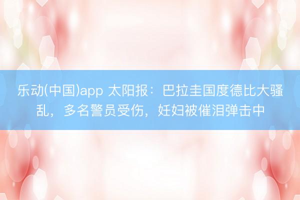 乐动(中国)app 太阳报：巴拉圭国度德比大骚乱，多名警员受伤，妊妇被催泪弹击中