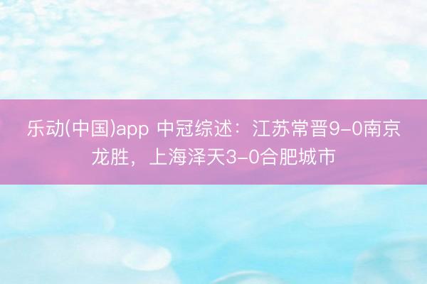 乐动(中国)app 中冠综述：江苏常晋9-0南京龙胜，上海泽天3-0合肥城市