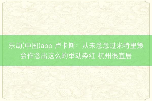 乐动(中国)app 卢卡斯：从未念念过米特里策会作念出这么的举动染红 杭州很宜居