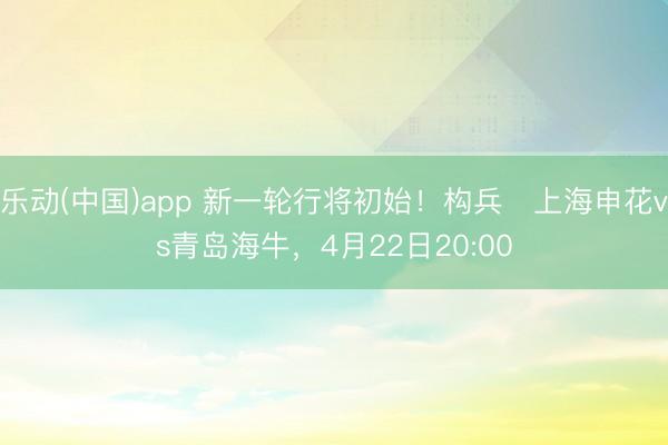乐动(中国)app 新一轮行将初始！构兵⏰上海申花vs青岛海牛，<a href=