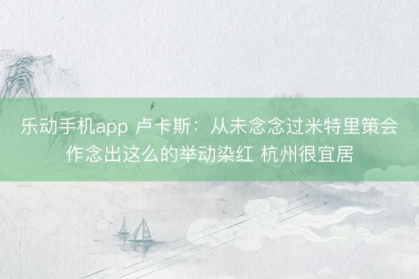 乐动手机app 卢卡斯：从未念念过米特里策会作念出这么的举动染红 杭州很宜居