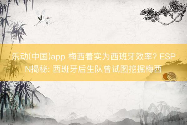 乐动(中国)app 梅西着实为西班牙效率? ESPN揭秘: 西班牙后生队曾试图挖掘梅西
