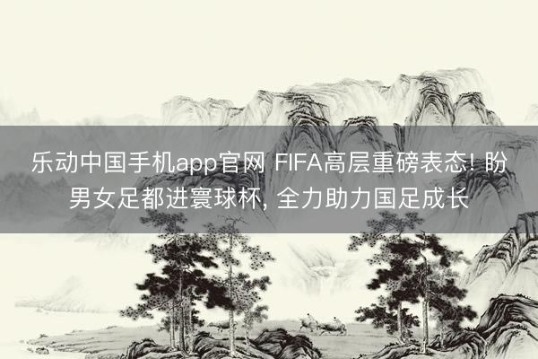 乐动中国手机app官网 FIFA高层重磅表态! 盼男女足都进寰球杯， 全力助力国足成长