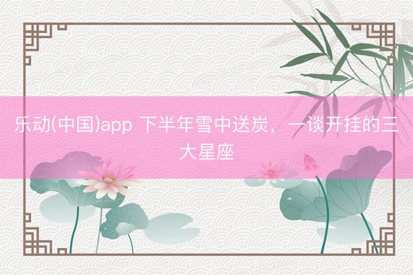 乐动(中国)app 下半年雪中送炭，<a href=